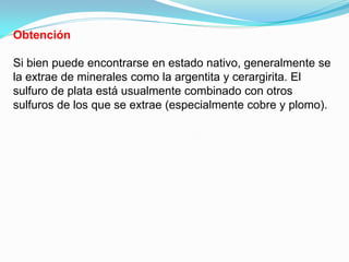 Obtención

Si bien puede encontrarse en estado nativo, generalmente se
la extrae de minerales como la argentita y cerargirita. El
sulfuro de plata está usualmente combinado con otros
sulfuros de los que se extrae (especialmente cobre y plomo).
 