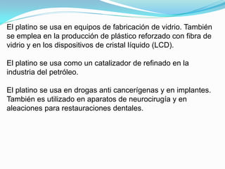 El platino se usa en equipos de fabricación de vidrio. También
se emplea en la producción de plástico reforzado con fibra de
vidrio y en los dispositivos de cristal líquido (LCD).

El platino se usa como un catalizador de refinado en la
industria del petróleo.

El platino se usa en drogas anti cancerígenas y en implantes.
También es utilizado en aparatos de neurocirugía y en
aleaciones para restauraciones dentales.
 