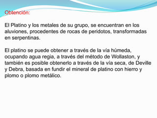 Obtención:

El Platino y los metales de su grupo, se encuentran en los
aluviones, procedentes de rocas de peridotos, transformadas
en serpentinas.

El platino se puede obtener a través de la vía húmeda,
ocupando agua regia, a través del método de Wollaston, y
también es posible obtenerlo a través de la vía seca, de Deville
y Debra, basada en fundir el mineral de platino con hierro y
plomo o plomo metálico.
 