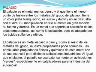 PALADIO
El paladio es el metal menos denso y el que tiene el menor
punto de fusión entre los metales del grupo del platino. Tiene
un color plata blanquecino, es suave y dúctil y no se deslustra
con el aire. Su manipulación en frío aumenta en gran medida
su fuerza y dureza. Es un metal que soporta la corrosión de las
altas temperaturas, así como la oxidación, pero es atacado por
los ácidos sulfúrico y nítrico.

El paladio es un metal escaso y caro y, como el resto de los
metales del grupo, muestra propiedades poco comunes. Las
particulares propiedades físicas y químicas de este metal son
de uso esencial para distintas aplicaciones industriales. Al igual
que el platino, el paladio se usa extensamente en aplicaciones
"verdes", especialmente en catalizadores para la industria del
automóvil.
 
