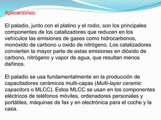 Aplicaciones:

El paladio, junto con el platino y el rodio, son los principales
componentes de los catalizadores que reducen en los
vehículos las emisiones de gases como hidrocarbonos,
monóxido de carbono u oxido de nitrógeno. Los catalizadores
convierten la mayor parte de estas emisiones en dióxido de
carbono, nitrógeno y vapor de agua, que resultan menos
dañinos.

El paladio se usa fundamentalmente en la producción de
capacitadores cerámicos multi-capas (Multi-layer ceramic
capacitors o MLCC). Estos MLCC se usan en los componentes
eléctricos de teléfonos móviles, ordenadores personales y
portátiles, máquinas de fax y en electrónica para el coche y la
casa.
 