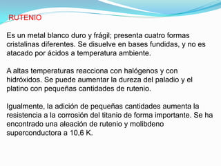 RUTENIO

Es un metal blanco duro y frágil; presenta cuatro formas
cristalinas diferentes. Se disuelve en bases fundidas, y no es
atacado por ácidos a temperatura ambiente.

A altas temperaturas reacciona con halógenos y con
hidróxidos. Se puede aumentar la dureza del paladio y el
platino con pequeñas cantidades de rutenio.

Igualmente, la adición de pequeñas cantidades aumenta la
resistencia a la corrosión del titanio de forma importante. Se ha
encontrado una aleación de rutenio y molibdeno
superconductora a 10,6 K.
 