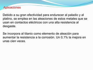 Aplicaciones

Debido a su gran efectividad para endurecer al paladio y al
platino, se emplea en las aleaciones de estos metales que se
usan en contactos eléctricos con una alta resistencia al
desgaste.

Se incorpora al titanio como elemento de aleación para
aumentar la resistencia a la corrosión. Un 0,1% la mejora en
unas cien veces.
 
