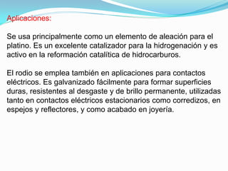 Aplicaciones:

Se usa principalmente como un elemento de aleación para el
platino. Es un excelente catalizador para la hidrogenación y es
activo en la reformación catalítica de hidrocarburos.

El rodio se emplea también en aplicaciones para contactos
eléctricos. Es galvanizado fácilmente para formar superficies
duras, resistentes al desgaste y de brillo permanente, utilizadas
tanto en contactos eléctricos estacionarios como corredizos, en
espejos y reflectores, y como acabado en joyería.
 