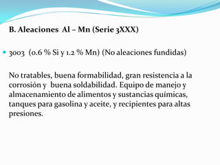 B. Aleaciones Al – Mn (Serie 3XXX)

 3003 (0.6 % Si y 1.2 % Mn) (No aleaciones fundidas)


 No tratables, buena formabilidad, gran resistencia a la
 corrosión y buena soldabilidad. Equipo de manejo y
 almacenamiento de alimentos y sustancias químicas,
 tanques para gasolina y aceite, y recipientes para altas
 presiones.
 