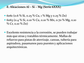 E. Aleaciones Al – Si – Mg (Serie 6XXX)

 6061 (0.6 % Si, 0.25 % Cu, 1 % Mg y 0.25 % Zn)
 6063 (0.4 % Si, 0.10 % Cu, 0.10 % Mn, 0.70 % Mg, 0.10
 % Cr, 0.10 % Zn)

 Excelente resistencia a la corrosión, se pueden trabajar
 más que otras y tratables térmicamente. Mallas de
 refuerzo para pistas de aterrizaje, canoas, tubería para
 aspiradora, pasamanos para puentes y aplicaciones
 arquitectónicas.
 