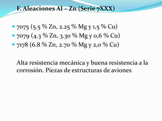 F. Aleaciones Al – Zn (Serie 7XXX)

 7075 (5.5 % Zn, 2.25 % Mg y 1,5 % Cu)
 7079 (4.3 % Zn, 3.30 % Mg y 0,6 % Cu)
 7178 (6.8 % Zn, 2.70 % Mg y 2,0 % Cu)


 Alta resistencia mecánica y buena resistencia a la
 corrosión. Piezas de estructuras de aviones
 