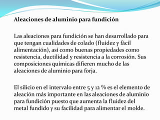 Aleaciones de aluminio para fundición

Las aleaciones para fundición se han desarrollado para
que tengan cualidades de colado (fluidez y fácil
alimentación), así como buenas propiedades como
resistencia, ductilidad y resistencia a la corrosión. Sus
composiciones químicas difieren mucho de las
aleaciones de aluminio para forja.

El silicio en el intervalo entre 5 y 12 % es el elemento de
aleación más importante en las aleaciones de aluminio
para fundición puesto que aumenta la fluidez del
metal fundido y su facilidad para alimentar el molde.
 