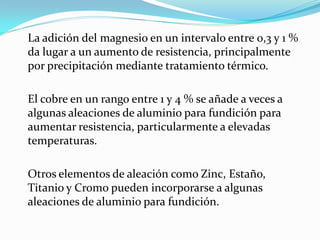 La adición del magnesio en un intervalo entre 0,3 y 1 %
da lugar a un aumento de resistencia, principalmente
por precipitación mediante tratamiento térmico.

El cobre en un rango entre 1 y 4 % se añade a veces a
algunas aleaciones de aluminio para fundición para
aumentar resistencia, particularmente a elevadas
temperaturas.

Otros elementos de aleación como Zinc, Estaño,
Titanio y Cromo pueden incorporarse a algunas
aleaciones de aluminio para fundición.
 