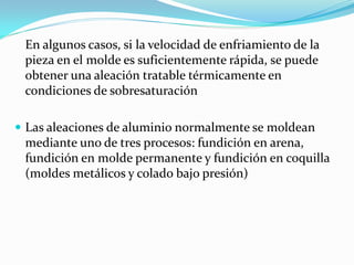 En algunos casos, si la velocidad de enfriamiento de la
 pieza en el molde es suficientemente rápida, se puede
 obtener una aleación tratable térmicamente en
 condiciones de sobresaturación

 Las aleaciones de aluminio normalmente se moldean
 mediante uno de tres procesos: fundición en arena,
 fundición en molde permanente y fundición en coquilla
 (moldes metálicos y colado bajo presión)
 