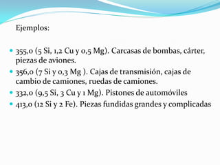 Ejemplos:

 355,0 (5 Si, 1,2 Cu y 0,5 Mg). Carcasas de bombas, cárter,
  piezas de aviones.
 356,0 (7 Si y 0,3 Mg ). Cajas de transmisión, cajas de
  cambio de camiones, ruedas de camiones.
 332,0 (9,5 Si, 3 Cu y 1 Mg). Pistones de automóviles
 413,0 (12 Si y 2 Fe). Piezas fundidas grandes y complicadas
 