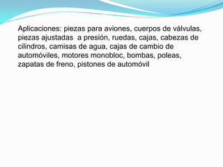 Aplicaciones: piezas para aviones, cuerpos de válvulas,
piezas ajustadas a presión, ruedas, cajas, cabezas de
cilindros, camisas de agua, cajas de cambio de
automóviles, motores monobloc, bombas, poleas,
zapatas de freno, pistones de automóvil
 