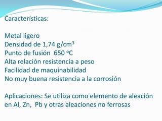 Características:

Metal ligero
Densidad de 1,74 g/cm3
Punto de fusión 650 oC
Alta relación resistencia a peso
Facilidad de maquinabilidad
No muy buena resistencia a la corrosión

Aplicaciones: Se utiliza como elemento de aleación
en Al, Zn, Pb y otras aleaciones no ferrosas
 