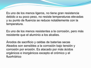Es uno de los menos ligeros, no tiene gran resistencia
debido a su poco peso, no resiste temperaturas elevadas
y su punto de fluencia se reduce notablemente con la
temperatura.

Es uno de los menos resistentes a la corrosión, pero más
resistente que el aluminio a los alcalies.

Ánodos de sacrificio y celdas de baterías secas
Aleados son sensibles a la corrosión bajo tensión y
corrosión por erosión. Es atacado por más ácidos
orgánicos e inorgánicos excepto el crómico y el
fluorhídrico
 