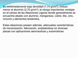 Su extremadamente baja densidad (1,74 g/cm3), incluso
menor al aluminio (2,70 g/cm3), le otorga importantes ventajas
en el campo de las Aleaciones Ligeras donde generalmente se
encuentra aleado con aluminio, manganeso, cobre, litio, cinc,
circonio y elementos lantánidos.

Estas aleaciones poseen además, adecuadas características
de mecanización, fabricación, empleándose en diversas
piezas con aplicaciones aeronáuticas y automotrices.
 