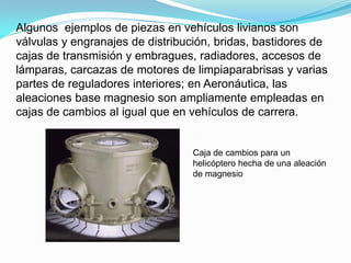 Algunos ejemplos de piezas en vehículos livianos son
válvulas y engranajes de distribución, bridas, bastidores de
cajas de transmisión y embragues, radiadores, accesos de
lámparas, carcazas de motores de limpiaparabrisas y varias
partes de reguladores interiores; en Aeronáutica, las
aleaciones base magnesio son ampliamente empleadas en
cajas de cambios al igual que en vehículos de carrera.


                                  Caja de cambios para un
                                  helicóptero hecha de una aleación
                                  de magnesio
 