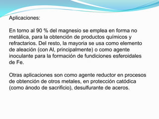 Aplicaciones:

En torno al 90 % del magnesio se emplea en forma no
metálica, para la obtención de productos químicos y
refractarios. Del resto, la mayoria se usa como elemento
de aleación (con Al, principalmente) o como agente
inoculante para la formación de fundiciones esferoidales
de Fe.

Otras aplicaciones son como agente reductor en procesos
de obtención de otros metales, en protección catódica
(como ánodo de sacrificio), desulfurante de aceros.
 