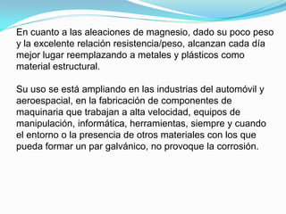 En cuanto a las aleaciones de magnesio, dado su poco peso
y la excelente relación resistencia/peso, alcanzan cada día
mejor lugar reemplazando a metales y plásticos como
material estructural.

Su uso se está ampliando en las industrias del automóvil y
aeroespacial, en la fabricación de componentes de
maquinaria que trabajan a alta velocidad, equipos de
manipulación, informática, herramientas, siempre y cuando
el entorno o la presencia de otros materiales con los que
pueda formar un par galvánico, no provoque la corrosión.
 