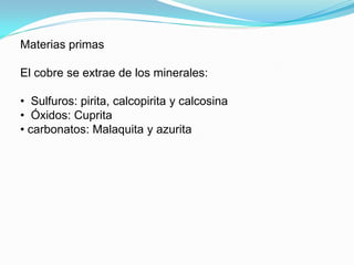 Materias primas

El cobre se extrae de los minerales:

• Sulfuros: pirita, calcopirita y calcosina
• Óxidos: Cuprita
• carbonatos: Malaquita y azurita
 
