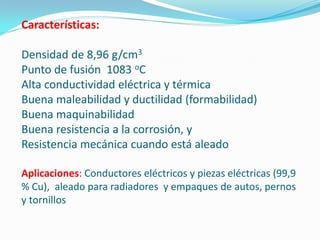 Características:

Densidad de 8,96 g/cm3
Punto de fusión 1083 oC
Alta conductividad eléctrica y térmica
Buena maleabilidad y ductilidad (formabilidad)
Buena maquinabilidad
Buena resistencia a la corrosión, y
Resistencia mecánica cuando está aleado

Aplicaciones: Conductores eléctricos y piezas eléctricas (99,9
% Cu), aleado para radiadores y empaques de autos, pernos
y tornillos
 