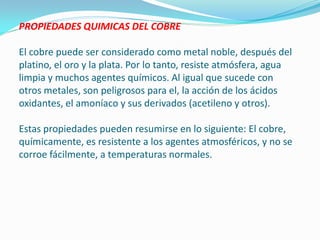 PROPIEDADES QUIMICAS DEL COBRE

El cobre puede ser considerado como metal noble, después del
platino, el oro y la plata. Por lo tanto, resiste atmósfera, agua
limpia y muchos agentes químicos. Al igual que sucede con
otros metales, son peligrosos para el, la acción de los ácidos
oxidantes, el amoníaco y sus derivados (acetileno y otros).

Estas propiedades pueden resumirse en lo siguiente: El cobre,
químicamente, es resistente a los agentes atmosféricos, y no se
corroe fácilmente, a temperaturas normales.
 