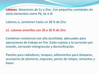 Latones. Aleaciones de Cu y Zinc. Con pequeñas cantidades de
otros elementos como Pb, Sn o Al

Latones , contienen hasta un 36 % de Zinc

a1. Latones amarillos con 20 a 36 % de Zinc

Combinan resistencia con alta ductilidad, adecuados para
operaciones de trabajo en frío. Están sujetos a la corrosión por
erosión, corrosión intergranular y decincificación.

Paneles para radiadores, tanques, aditamentos para lámparas,
accesorios de plomería, engranes, partes de relojes, remaches y
llaves
 