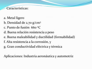 Características:

a. Metal ligero
b. Densidad de 2,70 g/cm3
c. Punto de fusión 660 oC
d. Buena relación resistencia a peso
e. Buena maleabilidad y ductilidad (formabilidad)
f. Alta resistencia a la corrosión, y
g. Gran conductividad eléctrica y térmica

Aplicaciones: Industria aeronáutica y automotriz
 