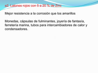 a2. Latones rojos con 5 a 20 % de Zinc

Mejor resistencia a la corrosión que los amarillos

Monedas, cápsulas de fulminantes, joyería de fantasía,
ferretería marina, tubos para intercambiadores de calor y
condensadores.
 