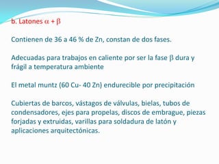 b. Latones   +

Contienen de 36 a 46 % de Zn, constan de dos fases.

Adecuadas para trabajos en caliente por ser la fase   dura y
frágil a temperatura ambiente

El metal muntz (60 Cu- 40 Zn) endurecible por precipitación

Cubiertas de barcos, vástagos de válvulas, bielas, tubos de
condensadores, ejes para propelas, discos de embrague, piezas
forjadas y extruidas, varillas para soldadura de latón y
aplicaciones arquitectónicas.
 