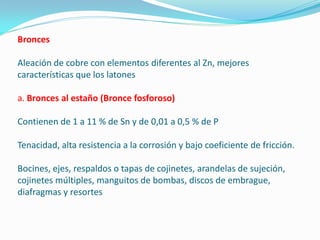 Bronces

Aleación de cobre con elementos diferentes al Zn, mejores
características que los latones

a. Bronces al estaño (Bronce fosforoso)

Contienen de 1 a 11 % de Sn y de 0,01 a 0,5 % de P

Tenacidad, alta resistencia a la corrosión y bajo coeficiente de fricción.

Bocines, ejes, respaldos o tapas de cojinetes, arandelas de sujeción,
cojinetes múltiples, manguitos de bombas, discos de embrague,
diafragmas y resortes
 