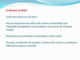 Bronces al silicio

Contienen hasta un 4 % de Si

Son las aleaciones de cobre más fuertes endurecibles por
trabajado (propiedades comparables a los aceros de carbono
medio)

Resistencia a la corrosión comparable a la del cobre

Tanques, recipientes de presión, construcción marina y conductos
hidráulicos sujetos a presión
 