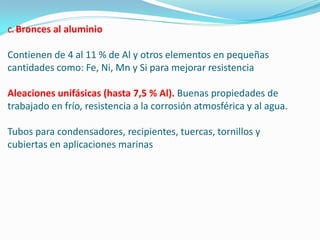 Bronces al aluminio

Contienen de 4 al 11 % de Al y otros elementos en pequeñas
cantidades como: Fe, Ni, Mn y Si para mejorar resistencia

Aleaciones unifásicas (hasta 7,5 % Al). Buenas propiedades de
trabajado en frío, resistencia a la corrosión atmosférica y al agua.

Tubos para condensadores, recipientes, tuercas, tornillos y
cubiertas en aplicaciones marinas
 
