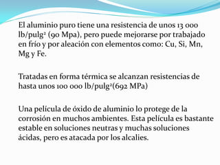 El aluminio puro tiene una resistencia de unos 13 000
lb/pulg2 (90 Mpa), pero puede mejorarse por trabajado
en frío y por aleación con elementos como: Cu, Si, Mn,
Mg y Fe.

Tratadas en forma térmica se alcanzan resistencias de
hasta unos 100 000 lb/pulg2(692 MPa)

Una película de óxido de aluminio lo protege de la
corrosión en muchos ambientes. Esta película es bastante
estable en soluciones neutras y muchas soluciones
ácidas, pero es atacada por los alcalies.
 
