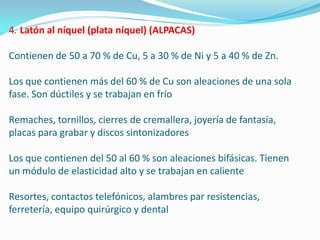 Latón al níquel (plata níquel) (ALPACAS)

Contienen de 50 a 70 % de Cu, 5 a 30 % de Ni y 5 a 40 % de Zn.

Los que contienen más del 60 % de Cu son aleaciones de una sola
fase. Son dúctiles y se trabajan en frío

Remaches, tornillos, cierres de cremallera, joyería de fantasía,
placas para grabar y discos sintonizadores

Los que contienen del 50 al 60 % son aleaciones bifásicas. Tienen
un módulo de elasticidad alto y se trabajan en caliente

Resortes, contactos telefónicos, alambres par resistencias,
ferretería, equipo quirúrgico y dental
 