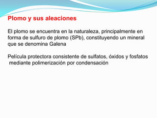 Plomo y sus aleaciones

El plomo se encuentra en la naturaleza, principalmente en
forma de sulfuro de plomo (SPb), constituyendo un mineral
que se denomina Galena

Película protectora consistente de sulfatos, óxidos y fosfatos
mediante polimerización por condensación
 