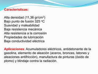 Características:

Alta densidad (11,36 gr/cm3)
Bajo punto de fusión 325 oC
Suavidad y maleabilidad
Baja resistencia mecánica
Alta resistencia a la corrosión
Propiedades de lubricación
Baja conductividad eléctrica

Aplicaciones: Acumuladores eléctricos, antidetonante de la
gasolina, elemento de aleación (aceros, bronces, latones y
aleaciones antifricción), manufactura de pinturas (óxido de
plomo) y blindaje contra la radiación.
 