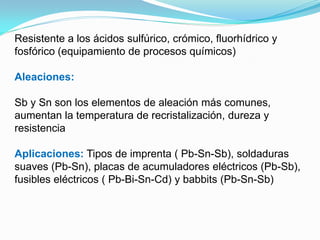 Resistente a los ácidos sulfúrico, crómico, fluorhídrico y
fosfórico (equipamiento de procesos químicos)

Aleaciones:

Sb y Sn son los elementos de aleación más comunes,
aumentan la temperatura de recristalización, dureza y
resistencia

Aplicaciones: Tipos de imprenta ( Pb-Sn-Sb), soldaduras
suaves (Pb-Sn), placas de acumuladores eléctricos (Pb-Sb),
fusibles eléctricos ( Pb-Bi-Sn-Cd) y babbits (Pb-Sn-Sb)
 