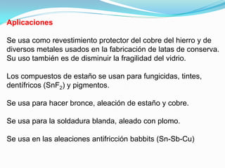 Aplicaciones

Se usa como revestimiento protector del cobre del hierro y de
diversos metales usados en la fabricación de latas de conserva.
Su uso también es de disminuir la fragilidad del vidrio.

Los compuestos de estaño se usan para fungicidas, tintes,
dentífricos (SnF2) y pigmentos.

Se usa para hacer bronce, aleación de estaño y cobre.

Se usa para la soldadura blanda, aleado con plomo.

Se usa en las aleaciones antifricción babbits (Sn-Sb-Cu)
 