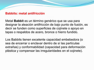 Babbits: metal antifricción

Metal Babbit es un término genérico que se usa para
designar la aleación antifricción de bajo punto de fusión, es
decir se funden como superficies de cojinete o apoyo en
tapas o respaldos de acero, bronce o hierro fundido.

Los Babbits tienen excelente capacidad embebedora (o
sea de encerrar o enclavar dentro de sí las partículas
extrañas) y conformabilidad (capacidad para deformación
plástica y compensar las irregularidades en el cojinete).
 