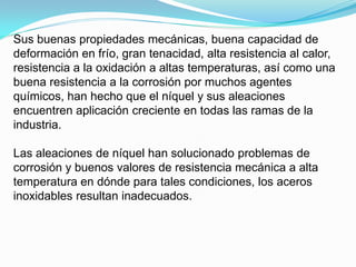 Sus buenas propiedades mecánicas, buena capacidad de
deformación en frío, gran tenacidad, alta resistencia al calor,
resistencia a la oxidación a altas temperaturas, así como una
buena resistencia a la corrosión por muchos agentes
químicos, han hecho que el níquel y sus aleaciones
encuentren aplicación creciente en todas las ramas de la
industria.

Las aleaciones de níquel han solucionado problemas de
corrosión y buenos valores de resistencia mecánica a alta
temperatura en dónde para tales condiciones, los aceros
inoxidables resultan inadecuados.
 