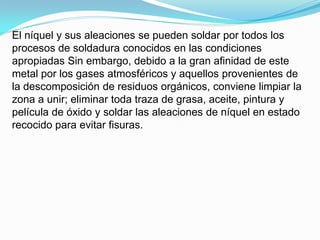 El níquel y sus aleaciones se pueden soldar por todos los
procesos de soldadura conocidos en las condiciones
apropiadas Sin embargo, debido a la gran afinidad de este
metal por los gases atmosféricos y aquellos provenientes de
la descomposición de residuos orgánicos, conviene limpiar la
zona a unir; eliminar toda traza de grasa, aceite, pintura y
película de óxido y soldar las aleaciones de níquel en estado
recocido para evitar fisuras.
 