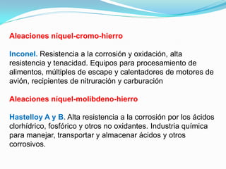 Aleaciones níquel-cromo-hierro

Inconel. Resistencia a la corrosión y oxidación, alta
resistencia y tenacidad. Equipos para procesamiento de
alimentos, múltiples de escape y calentadores de motores de
avión, recipientes de nitruración y carburación

Aleaciones níquel-molibdeno-hierro

Hastelloy A y B. Alta resistencia a la corrosión por los ácidos
clorhídrico, fosfórico y otros no oxidantes. Industria química
para manejar, transportar y almacenar ácidos y otros
corrosivos.
 
