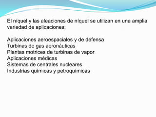 El níquel y las aleaciones de níquel se utilizan en una amplia
variedad de aplicaciones:

Aplicaciones aeroespaciales y de defensa
Turbinas de gas aeronáuticas
Plantas motrices de turbinas de vapor
Aplicaciones médicas
Sistemas de centrales nucleares
Industrias químicas y petroquímicas
 