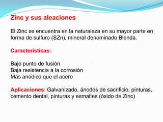 Zinc y sus aleaciones

El Zinc se encuentra en la naturaleza en su mayor parte en
forma de sulfuro (SZn), mineral denominado Blenda.

Características:

Bajo punto de fusión
Baja resistencia a la corrosión
Más anódico que el acero

Aplicaciones: Galvanizado, ánodos de sacrificio, pinturas,
cemento dental, pinturas y esmaltes (óxido de Zinc)
 