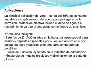 Aplicaciones
La principal aplicación del zinc —cerca del 50% del consumo
anual— es el galvanizado del acero para protegerlo de la
corrosión, protección efectiva incluso cuando se agrieta el
recubrimiento ya que el zinc actúa como ánodo de sacrificio.

 Otros usos incluyen:
•Baterías de Zn-AgO usadas en la industria aeroespacial para
misiles y cápsulas espaciales por su óptimo rendimiento por
unidad de peso y baterías zinc-aire para computadoras
portátiles.
•Piezas de fundición inyectada en la industria de automoción.
•Metalurgia de metales preciosos y eliminación de la plata del
plomo.
 