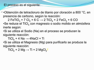 El proceso es el siguiente:

•Obtención de tetracloruro de titanio por cloración a 800 °C, en
presencia de carbono, según la reacción:
    2 FeTiO3 + 7 Cl2 + 6 C → 2 TiCl4 + 2 FeCl3 + 6 CO
•Se reduce el TiCl4 con magnesio o sodio molido en atmósfera
inerte según:
•Si se utiliza el Sodio (Na) en el proceso se producen la
siguiente reacción:
    TiCl4 + 4 Na → 4NaCl + Ti
•Si se utiliza el Magnesio (Mg) para purificarlo se produce la
siguiente reacción:
    TiCl4 + 2 Mg → Ti + 2 MgCl22
 