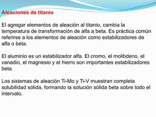 Aleaciones de titanio

El agregar elementos de aleación al titanio, cambia la
temperatura de transformación de alfa a beta. Es práctica común
referirse a los elementos de aleación como estabilizadores de
alfa o beta.

El aluminio es un estabilizador alfa. El cromo, el molibdeno, el
vanadio, el magnesio y el hierro son importantes estabilizadores
beta.

Los sistemas de aleación Ti-Mo y Ti-V muestran completa
solubilidad sólida, formando la solución sólida beta sobre todo el
intervalo.
 