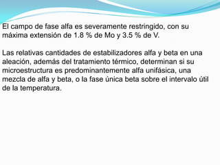 El campo de fase alfa es severamente restringido, con su
máxima extensión de 1.8 % de Mo y 3.5 % de V.

Las relativas cantidades de estabilizadores alfa y beta en una
aleación, además del tratamiento térmico, determinan si su
microestructura es predominantemente alfa unifásica, una
mezcla de alfa y beta, o la fase única beta sobre el intervalo útil
de la temperatura.
 
