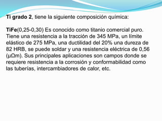 Ti grado 2, tiene la siguiente composición química:

TiFe(0,25-0,30) Es conocido como titanio comercial puro.
Tiene una resistencia a la tracción de 345 MPa, un límite
elástico de 275 MPa, una ductilidad del 20% una dureza de
82 HRB, se puede soldar y una resistencia eléctrica de 0,56
(μΩm). Sus principales aplicaciones son campos donde se
requiere resistencia a la corrosión y conformabilidad como
las tuberías, intercambiadores de calor, etc.
 
