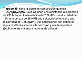 Ti grado 19, tiene la siguiente composición química
Ti3Al8V6Cr4Zr4Mo (Beta-C) Tiene una resistencia a la tracción
de 793 MPa, un límite elástico de 759 MPa una ductilidad de
15% una dureza de 45 HRB una soldabilidad regular y una
resistividad de 1,55 (μΩm). Sus aplicaciones son donde se
requiera alta resistencia a la corrosión y a la temperatura
((Aplicaciones marinas y motores de aviones).
 